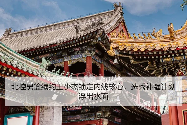 北控男篮续约王少杰锁定内线核心，选秀补强计划浮出水面